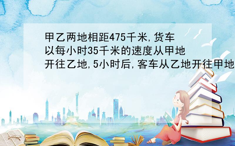 甲乙两地相距475千米,货车以每小时35千米的速度从甲地开往乙地,5小时后,客车从乙地开往甲地,又经过4小时又经过4小时两车相遇,客车每小时行多少千米?