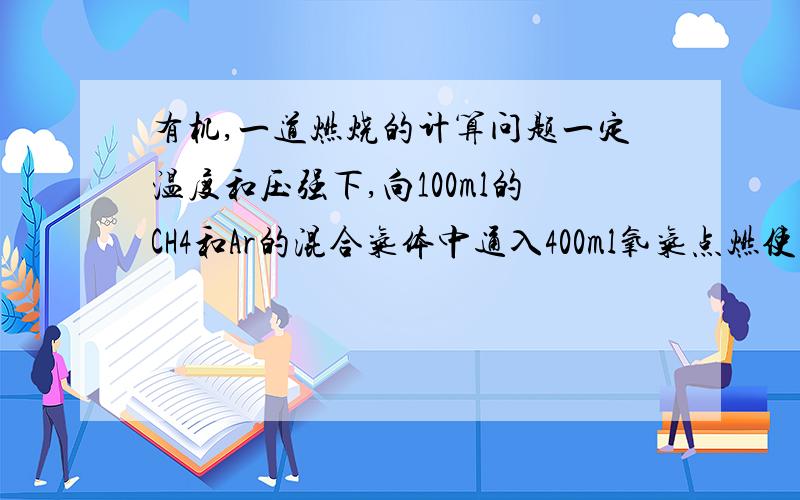 有机,一道燃烧的计算问题一定温度和压强下,向100ml的CH4和Ar的混合气体中通入400ml氧气点燃使其完全反应.最后相同条件下得到干燥的气体460ml.那么反应前的混合气体中CH4和Ar的体积比4..怎么