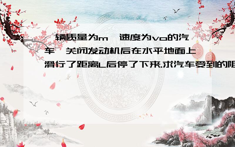 一辆质量为m,速度为vo的汽车,关闭发动机后在水平地面上滑行了距离L后停了下来.求汽车受到的阻力.