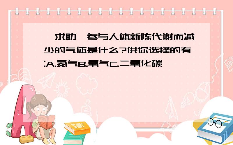 【求助】参与人体新陈代谢而减少的气体是什么?供你选择的有:A.氮气B.氧气C.二氧化碳