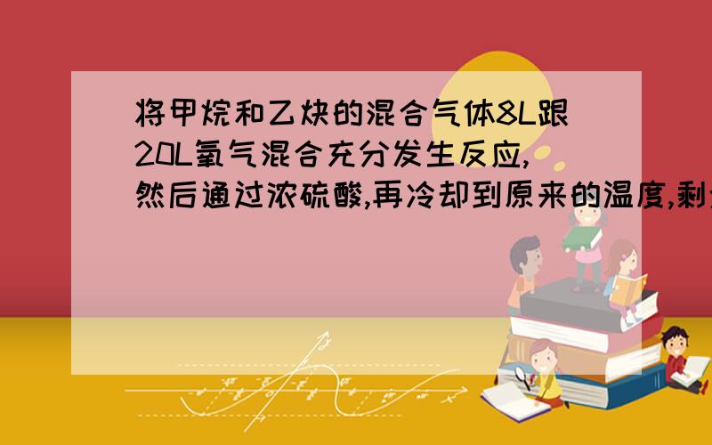 将甲烷和乙炔的混合气体8L跟20L氧气混合充分发生反应,然后通过浓硫酸,再冷却到原来的温度,剩余气体体积为13L,求原混合气体中甲烷和乙炔的体积百分含量