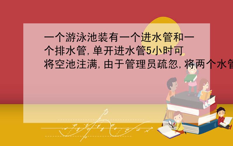 一个游泳池装有一个进水管和一个排水管,单开进水管5小时可将空池注满,由于管理员疏忽,将两个水管同时打开,结果用了8小时才将空池注满,如果单独打开排水管,多少小时才能将满池放完?