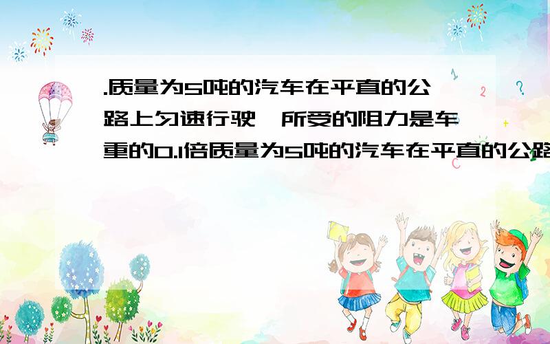 .质量为5吨的汽车在平直的公路上匀速行驶,所受的阻力是车重的0.1倍质量为5吨的汽车在平直的公路上匀速行驶,所受的阻力是车重的0.1倍,则汽车发动机的牵引力是多少牛?（不记空气阻力）