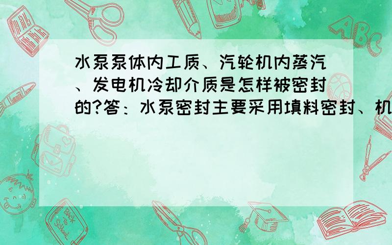 水泵泵体内工质、汽轮机内蒸汽、发电机冷却介质是怎样被密封的?答：水泵密封主要采用填料密封、机械密封及迷宫式密封水密封；汽轮机采用轴封蒸汽进行密封；发电机冷却介质（主要为