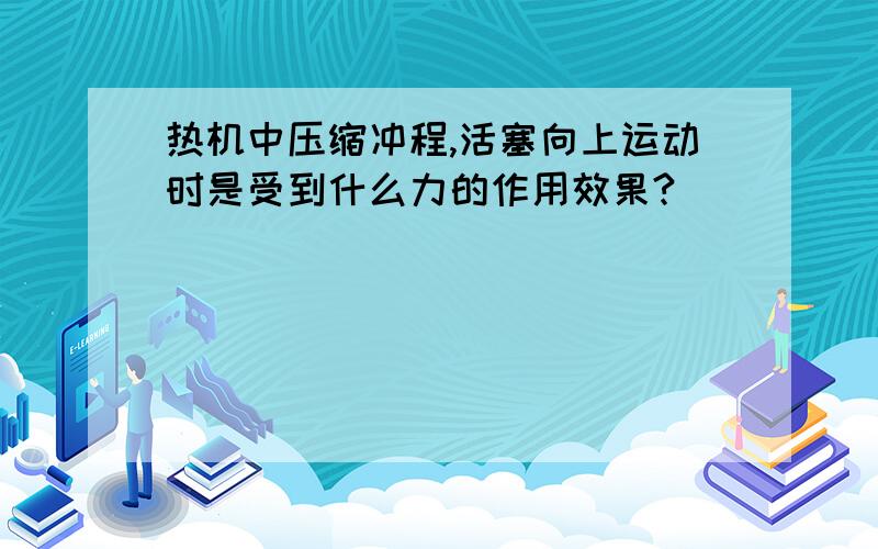 热机中压缩冲程,活塞向上运动时是受到什么力的作用效果?