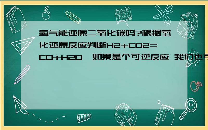 氢气能还原二氧化碳吗?根据氧化还原反应判断H2+CO2=CO+H2O  如果是个可逆反应 我们也可以通过化学平衡来维持正反应速率降低逆反应速率呀?