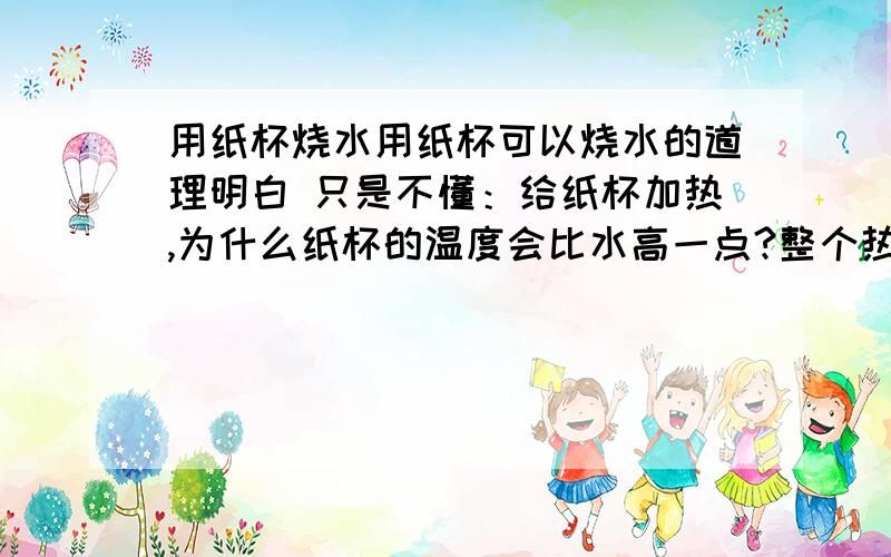 用纸杯烧水用纸杯可以烧水的道理明白 只是不懂：给纸杯加热,为什么纸杯的温度会比水高一点?整个热传递的过程是怎样的 它们的温度是怎么变化的是不是所有的用容器装东西 给容器加热