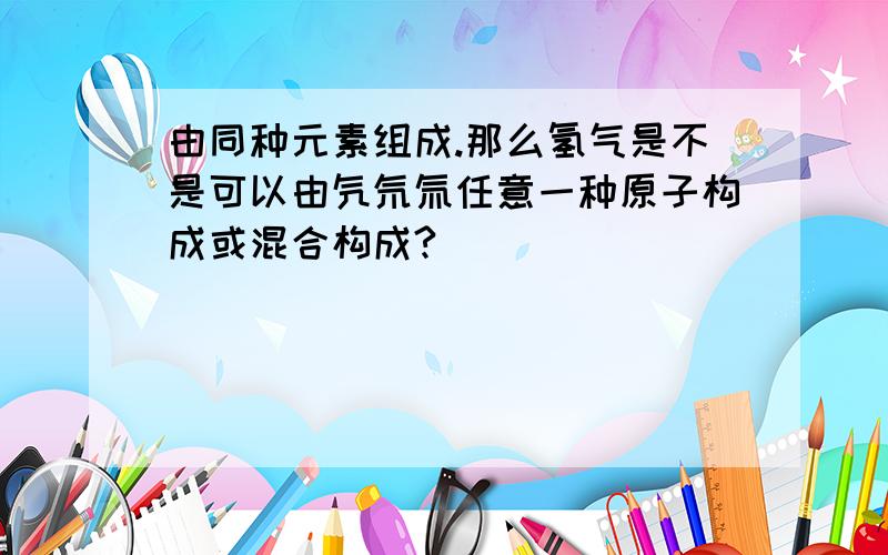 由同种元素组成.那么氢气是不是可以由氕氘氚任意一种原子构成或混合构成?