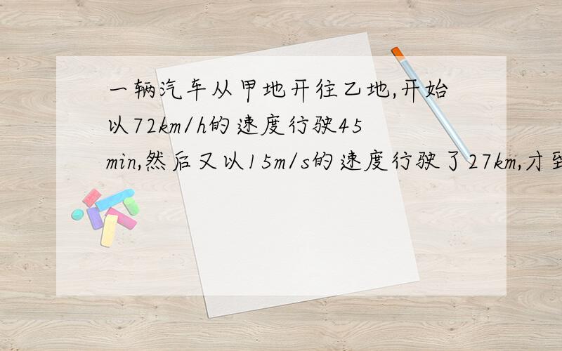 一辆汽车从甲地开往乙地,开始以72km/h的速度行驶45min,然后又以15m/s的速度行驶了27km,才到达乙地,求：(1)甲、乙两地间的路程是多少?(2)汽车从甲地到乙地共用了多少时间?(3)汽车在甲、乙两地