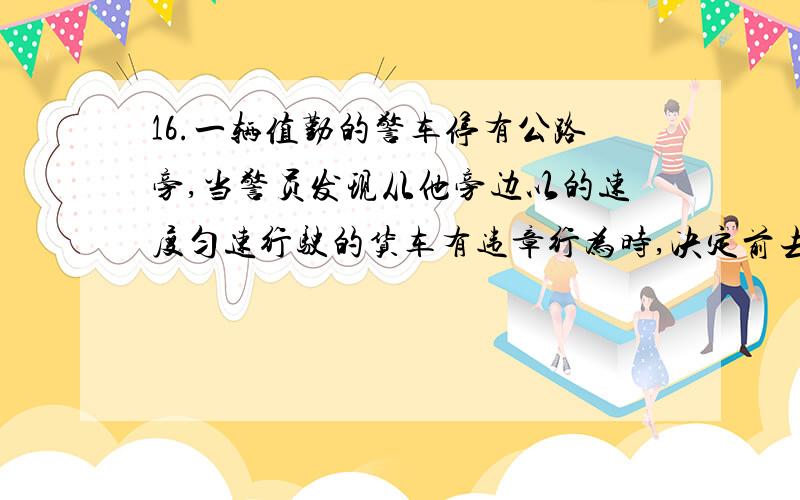 16.一辆值勤的警车停有公路旁,当警员发现从他旁边以的速度匀速行驶的货车有违章行为时,决定前去追赶...16.一辆值勤的警车停有公路旁,当警员发现从他旁边以的速度匀速行驶的货车有违章