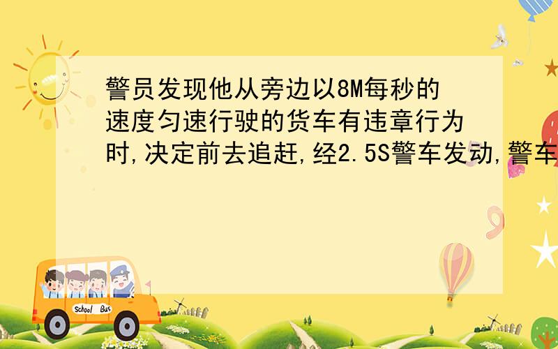 警员发现他从旁边以8M每秒的速度匀速行驶的货车有违章行为时,决定前去追赶,经2.5S警车发动,警车行驶100M追上货车问：（1)警车从加速到追上货车用了多长时间?（2）从何开始加速到追上车,