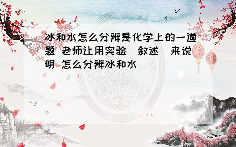 冰和水怎么分辨是化学上的一道题 老师让用实验（叙述）来说明 怎么分辨冰和水