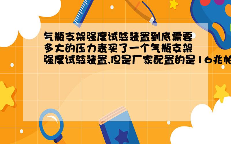 气瓶支架强度试验装置到底需要多大的压力表买了一个气瓶支架强度试验装置,但是厂家配置的是16兆帕的压力表,个人感觉不太对劲,应该怎么计算呢例如 气瓶的实际重量是50Kg.根据标准,应该