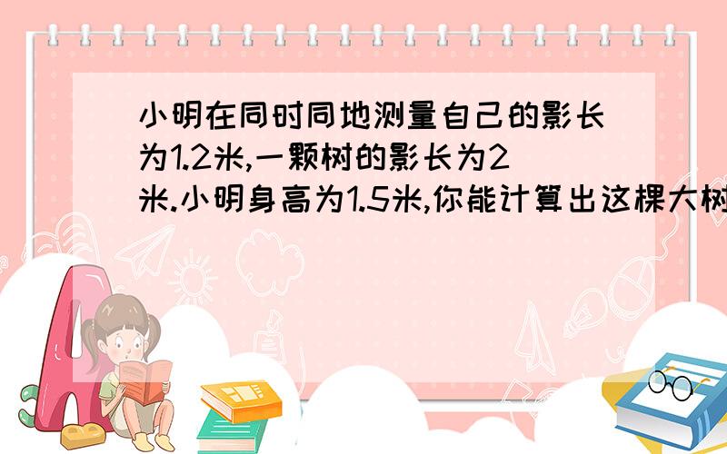 小明在同时同地测量自己的影长为1.2米,一颗树的影长为2米.小明身高为1.5米,你能计算出这棵大树的实际高度