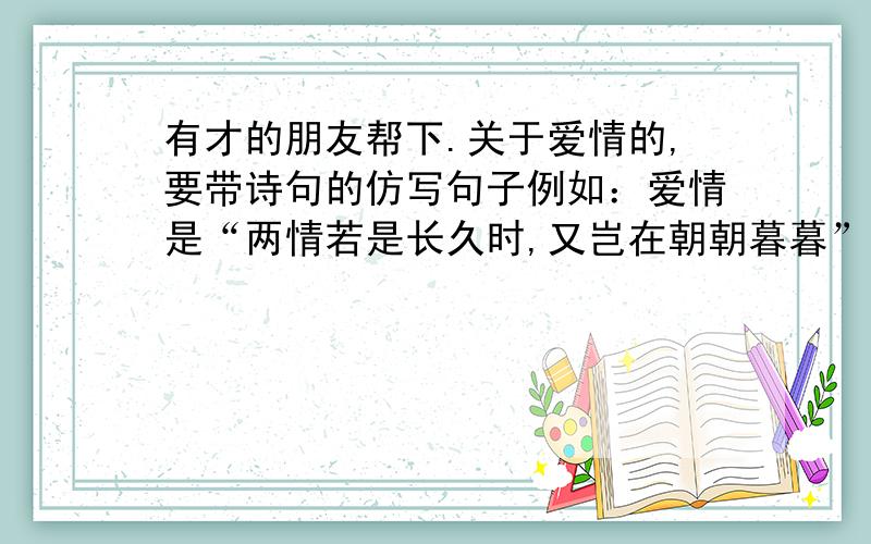 有才的朋友帮下.关于爱情的,要带诗句的仿写句子例如：爱情是“两情若是长久时,又岂在朝朝暮暮”的厮守.