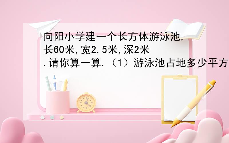 向阳小学建一个长方体游泳池,长60米,宽2.5米,深2米.请你算一算.（1）游泳池占地多少平方米?（2）在游泳池的内壁抹一层水泥,抹水泥的面积是多少平方米?（3）沿游泳池的内壁1.5米高处用红