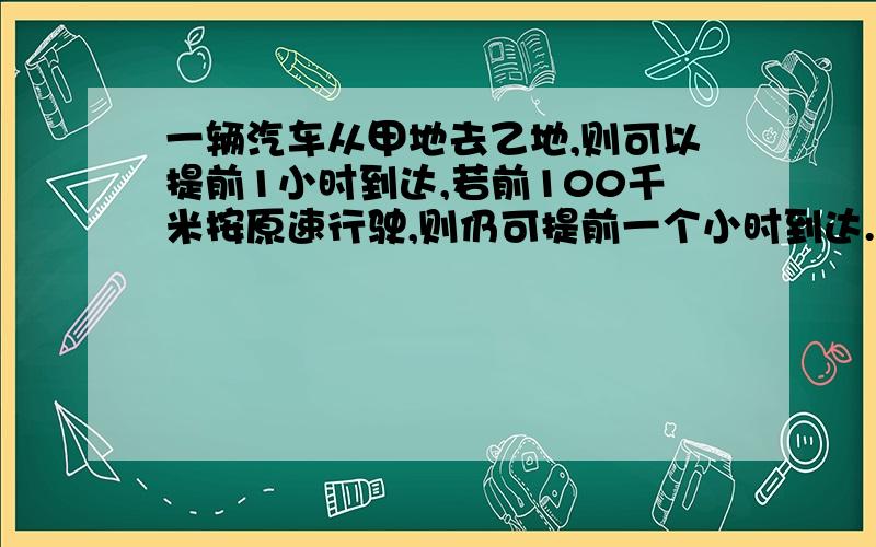 一辆汽车从甲地去乙地,则可以提前1小时到达,若前100千米按原速行驶,则仍可提前一个小时到达.甲乙两地之间相距多少千米?