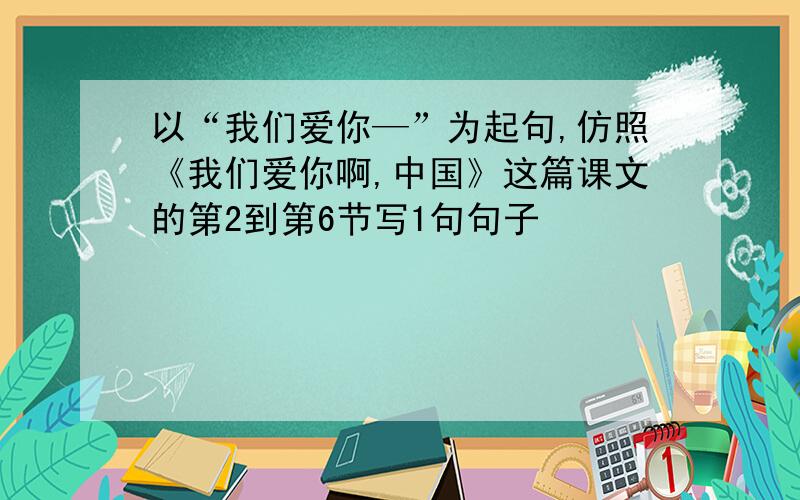 以“我们爱你—”为起句,仿照《我们爱你啊,中国》这篇课文的第2到第6节写1句句子