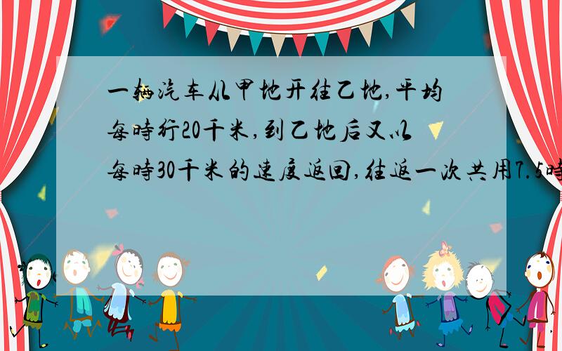 一辆汽车从甲地开往乙地,平均每时行20千米,到乙地后又以每时30千米的速度返回,往返一次共用7.5时.求甲设甲乙间的距离为xx÷20+x÷30=7.5x=7.5×50x=375我觉得这样才对