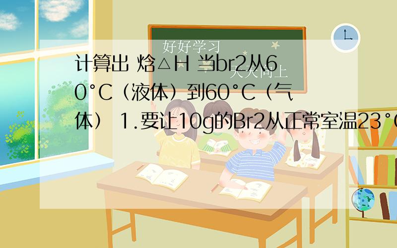 计算出 焓△H 当br2从60°C（液体）到60°C（气体） 1.要让10g的Br2从正常室温23°C（液体）到60°C（液体）,需要多少热量?2.计算出 焓△H 当br2从60°C（液体）到60°C（气体）已知：BR2的比热容 0.5J/