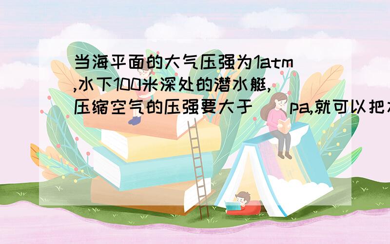 当海平面的大气压强为1atm,水下100米深处的潜水艇,压缩空气的压强要大于__pa,就可以把水箱中的水排出去