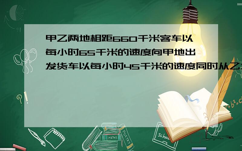 甲乙两地相距660千米客车以每小时65千米的速度向甲地出发货车以每小时45千米的速度同时从乙地出发. 1.两车经过几小时相遇?（用方程解） 2.相遇时客车离乙地多远?