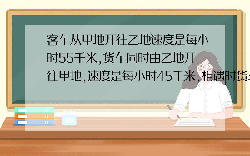 客车从甲地开往乙地速度是每小时55千米,货车同时由乙地开往甲地,速度是每小时45千米,相遇时货车比客车少行80千米.相遇后客车还要行多少千米到达乙地?要方程式