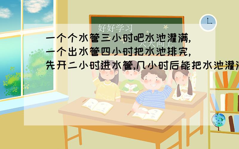 一个个水管三小时吧水池灌满,一个出水管四小时把水池排完,先开二小时进水管,几小时后能把水池灌满?越详细越好,一个算式一句解说