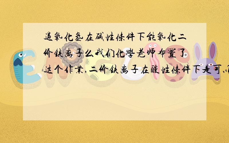 过氧化氢在碱性条件下能氧化二价铁离子么我们化学老师布置了这个作业,二价铁离子在酸性条件下是可以被过氧化氢氧化为三价铁离子的,但是二价铁离子会在碱性条件下被过氧化氢氧化为