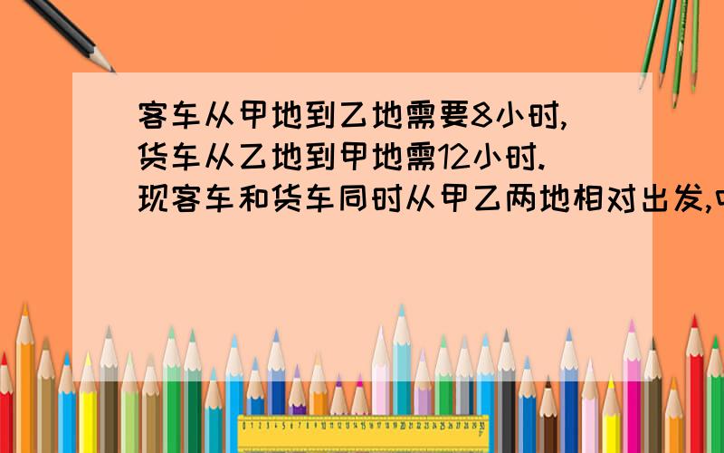 客车从甲地到乙地需要8小时,货车从乙地到甲地需12小时.现客车和货车同时从甲乙两地相对出发,中途因客车故障停了2小时,求两车相遇是客车和货车各行了多少时间?