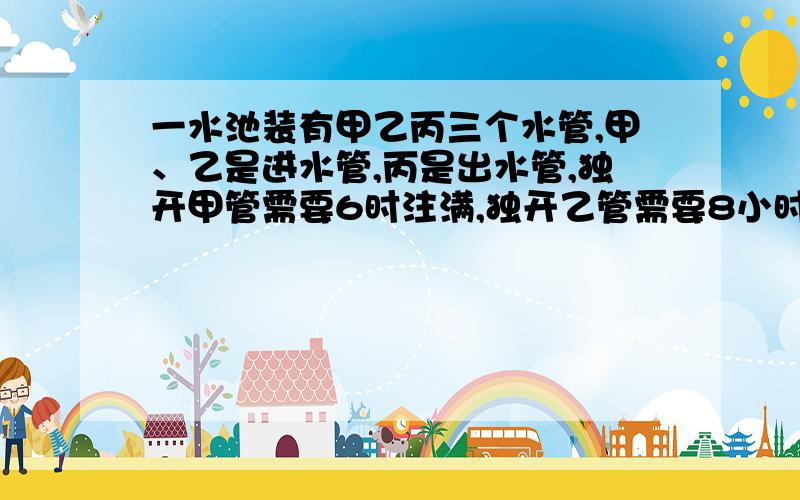 一水池装有甲乙丙三个水管,甲、乙是进水管,丙是出水管,独开甲管需要6时注满,独开乙管需要8小时注满,独开丙管12小时放空池中水,现在先打开甲乙两管2小时再打开丙管,问打开丙管几时后可