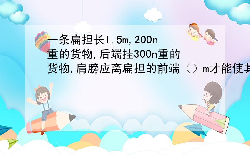 一条扁担长1.5m,200n重的货物,后端挂300n重的货物,肩膀应离扁担的前端（）m才能使其刚好平衡