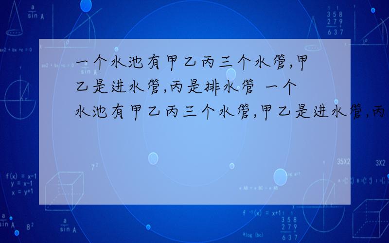 一个水池有甲乙丙三个水管,甲乙是进水管,丙是排水管 一个水池有甲乙丙三个水管,甲乙是进水管,丙是排水管,单开甲管6小时可将水池注满,单开乙管10小时可将水池注满,单开丙管8小时可将池