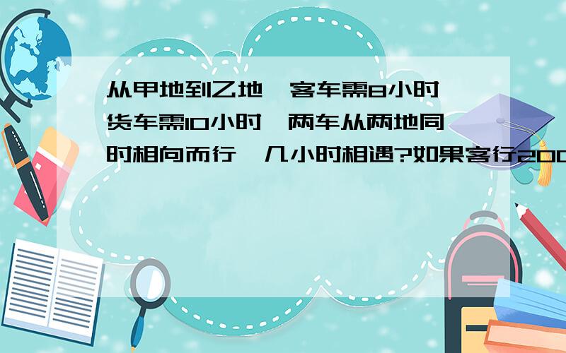 从甲地到乙地,客车需8小时,货车需10小时,两车从两地同时相向而行,几小时相遇?如果客行200千米,货行