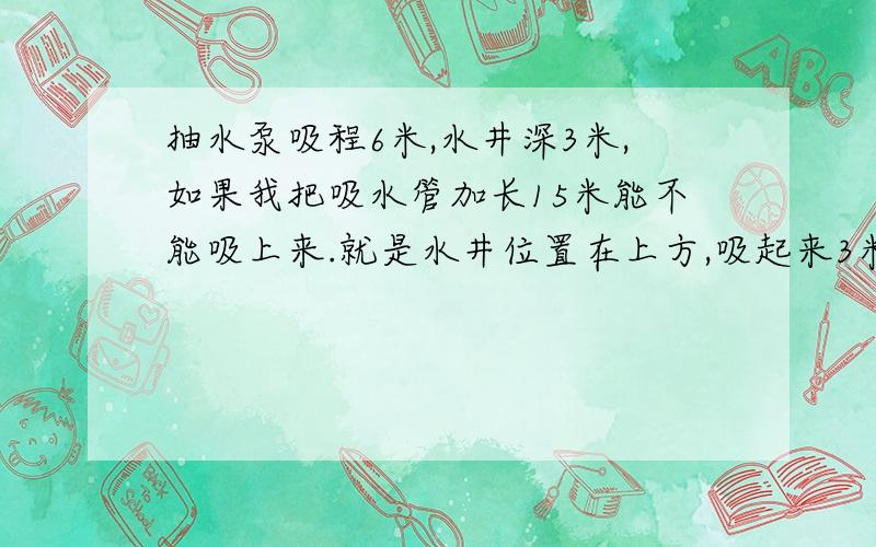 抽水泵吸程6米,水井深3米,如果我把吸水管加长15米能不能吸上来.就是水井位置在上方,吸起来3米后,就是下水,不费什么力.问题是吸水管我加长了.吸程6米,能不能吸起来工作.