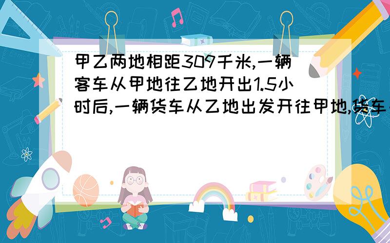 甲乙两地相距309千米,一辆客车从甲地往乙地开出1.5小时后,一辆货车从乙地出发开往甲地,货车每小时行驶4甲乙两地相距309千米，一辆客车从甲地往乙地开出1.5小时后，一辆货车从乙地出发开