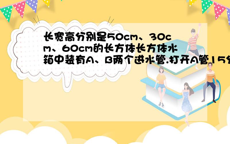 长宽高分别是50cm、30cm、60cm的长方体长方体水箱中装有A、B两个进水管.打开A管15分钟后,A、B两管同时开放.这是水深10Cm.（1）A、B两管每分钟各进水多少毫升?（2）水深50CM后,继续开A、B两管,还