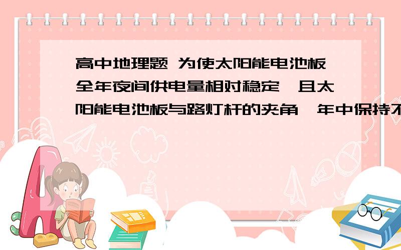 高中地理题 为使太阳能电池板全年夜间供电量相对稳定,且太阳能电池板与路灯杆的夹角一年中保持不变,那么确定夹角主要考虑的因素是什么 A 春分日正午太阳高度和昼夜长短 B 夏至日正午