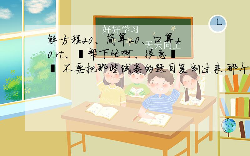 解方程20、简算20、口算20.rt、﹏帮下忙啊、很急哒丶 不要把那些试卷的题目复制过来.那个、简便计算20题，口算50题。懂了不？