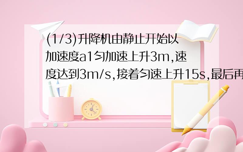 (1/3)升降机由静止开始以加速度a1匀加速上升3m,速度达到3m/s,接着匀速上升15s,最后再以加速度a2匀减...(1/3)升降机由静止开始以加速度a1匀加速上升3m,速度达到3m/s,接着匀速上升15s,最后再以加速