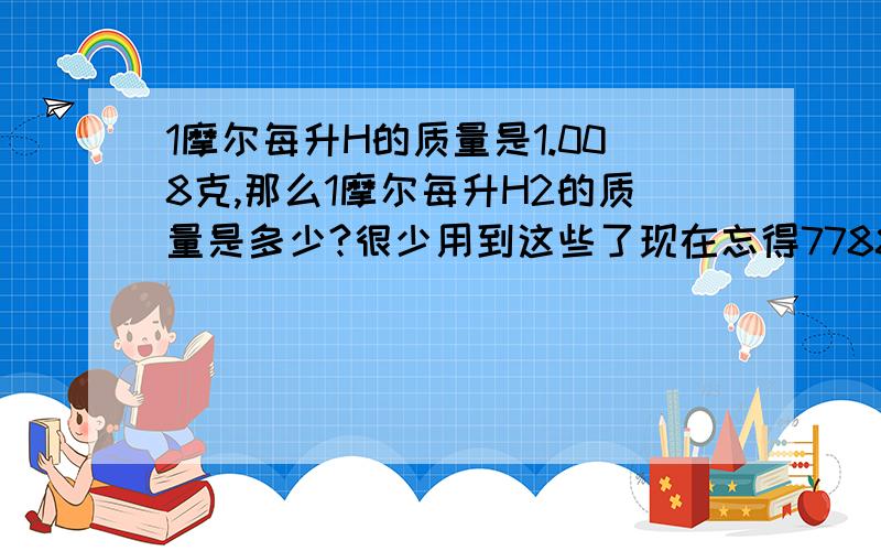 1摩尔每升H的质量是1.008克,那么1摩尔每升H2的质量是多少?很少用到这些了现在忘得7788了,