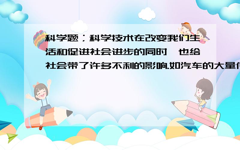 科学题；科学技术在改变我们生活和促进社会进步的同时,也给社会带了许多不利的影响.如汽车的大量使用会造成（ ),所以,在利用科学技术改变我们生活的同时,必须尽可能地减少（ ）对人