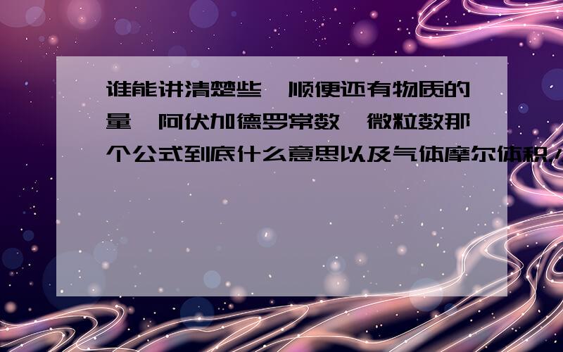 谁能讲清楚些,顺便还有物质的量,阿伏加德罗常数,微粒数那个公式到底什么意思以及气体摩尔体积.小弟快晕吐了.