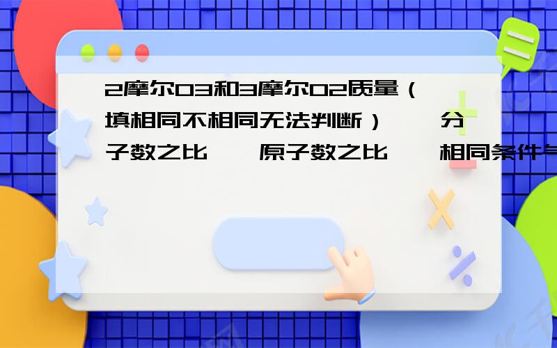 2摩尔O3和3摩尔O2质量（填相同不相同无法判断）【】分子数之比【】原子数之比【】相同条件气体体积比【】