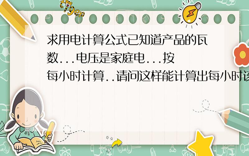 求用电计算公式已知道产品的瓦数...电压是家庭电...按每小时计算..请问这样能计算出每小时该产品的耗电量多少度吗?请写明计算公式.