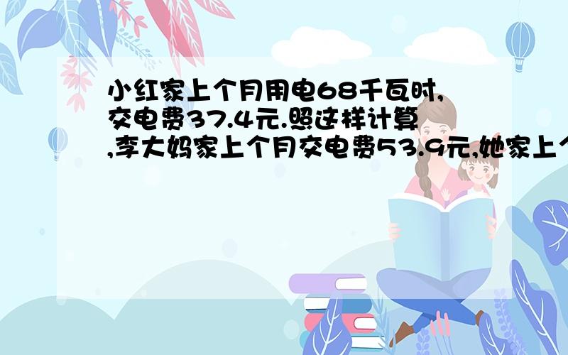 小红家上个月用电68千瓦时,交电费37.4元.照这样计算,李大妈家上个月交电费53.9元,她家上个月用几千瓦时请尽快回复