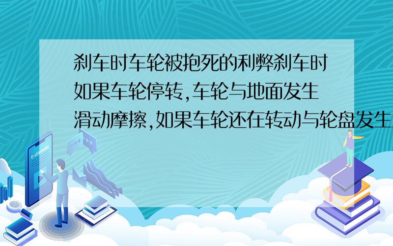 刹车时车轮被抱死的利弊刹车时如果车轮停转,车轮与地面发生滑动摩擦,如果车轮还在转动与轮盘发生滑动摩擦.研究哪种情况可以使车更快停下来.分析车轮停转带来的其他影响（如安全性）