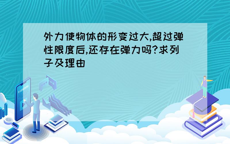 外力使物体的形变过大,超过弹性限度后,还存在弹力吗?求列子及理由