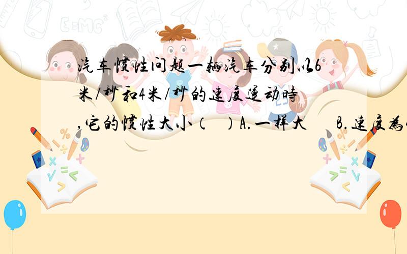 汽车惯性问题一辆汽车分别以6米/秒和4米/秒的速度运动时,它的惯性大小（  ）A.一样大      B.速度为4米/秒时大      C.速度为6米/秒时大      D.无法比较答案为D,为什么