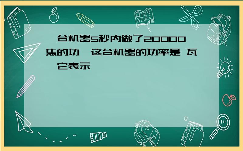 一台机器5秒内做了20000焦的功,这台机器的功率是 瓦,它表示